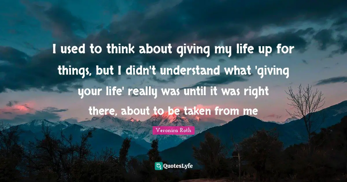 I used to think about giving my life up for things, but I didn't understand what 'giving your life' really was until it was right there, about to be taken from me