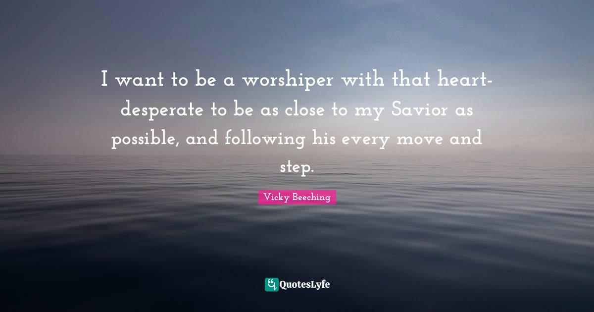 I want to be a worshiper with that heart-desperate to be as close to my Savior as possible, and following his every move and step.