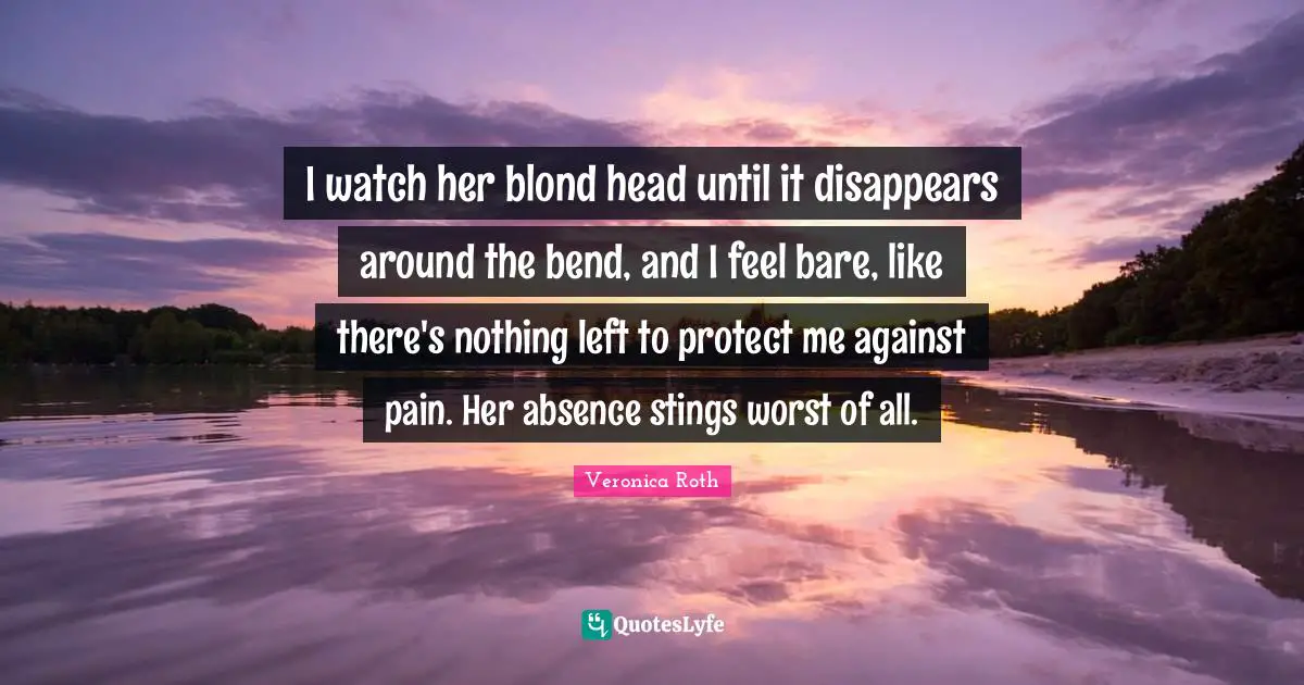 I watch her blond head until it disappears around the bend, and I feel bare, like there's nothing left to protect me against pain. Her absence stings worst of all.