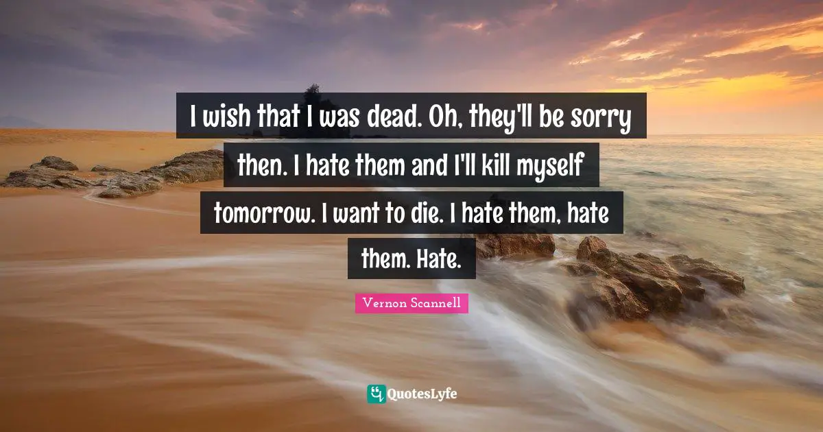 I wish that I was dead. Oh, they'll be sorry then. I hate them and I'll kill myself tomorrow. I want to die. I hate them, hate them. Hate.
