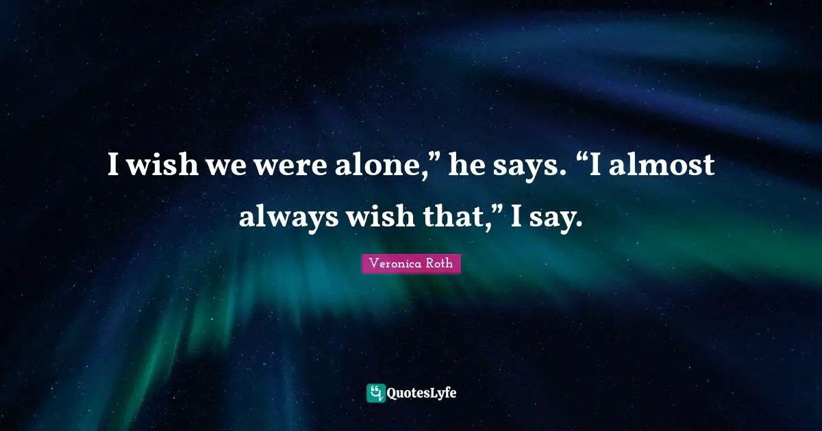I wish we were alone,” he says. “I almost always wish that,” I say.