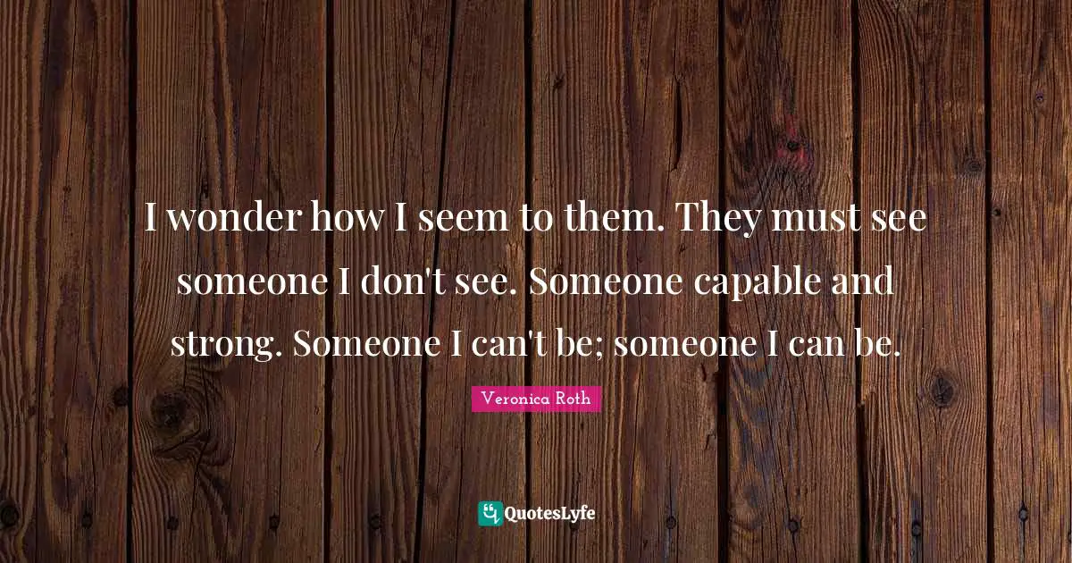 I wonder how I seem to them. They must see someone I don't see. Someone capable and strong. Someone I can't be; someone I can be.