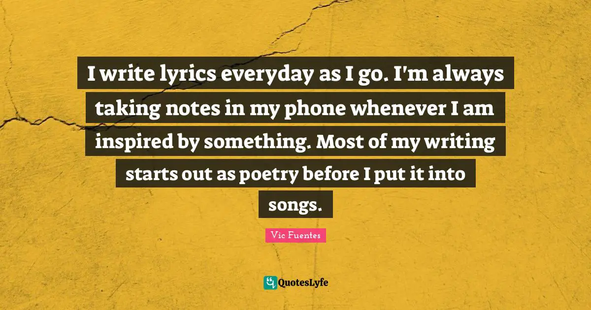 Vic Fuentes Quotes: I write lyrics everyday as I go. I'm always taking notes in my phone whenever I am inspired by something. Most of my writing starts out as poetry before I put it into songs.