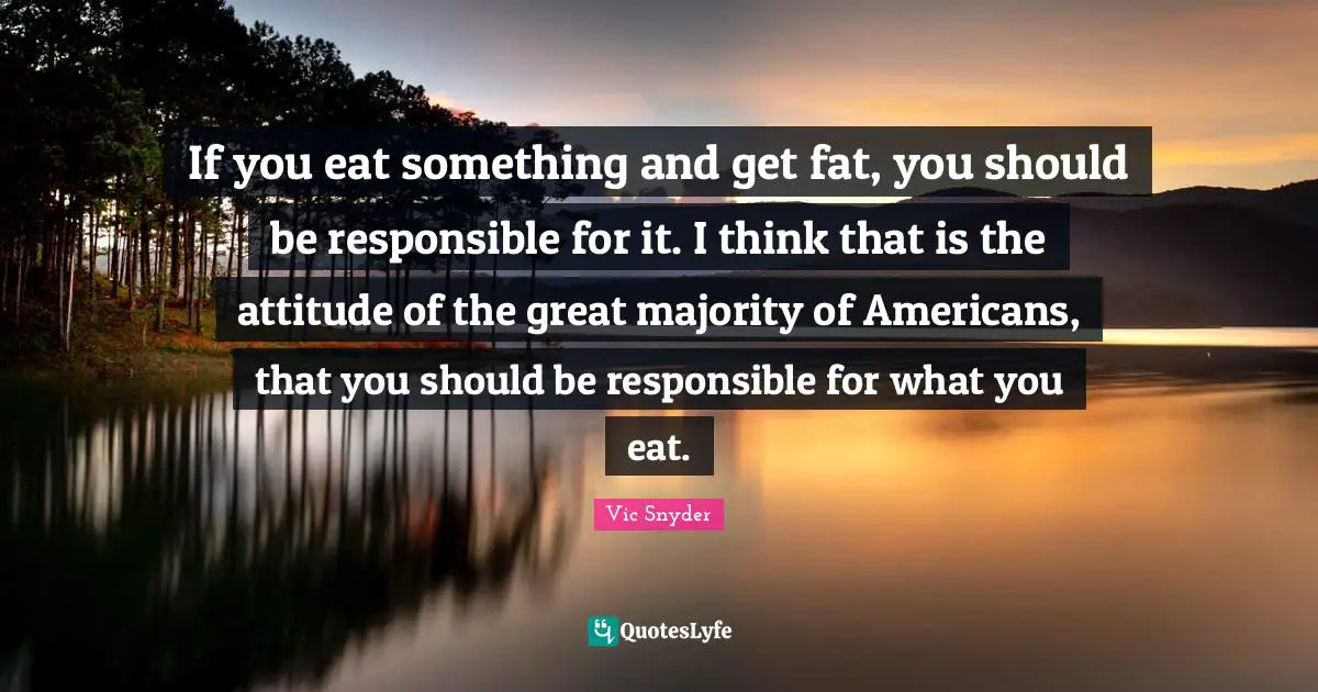 If you eat something and get fat, you should be responsible for it. I think that is the attitude of the great majority of Americans, that you should be responsible for what you eat.