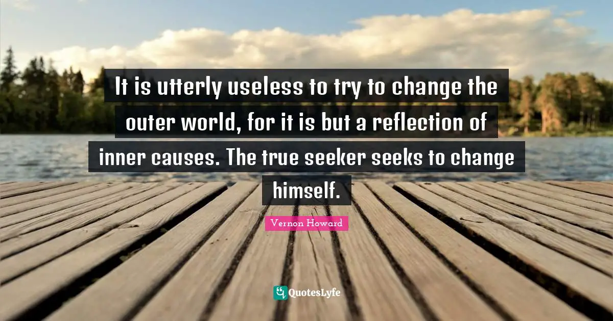 It is utterly useless to try to change the outer world, for it is but a reflection of inner causes. The true seeker seeks to change himself.