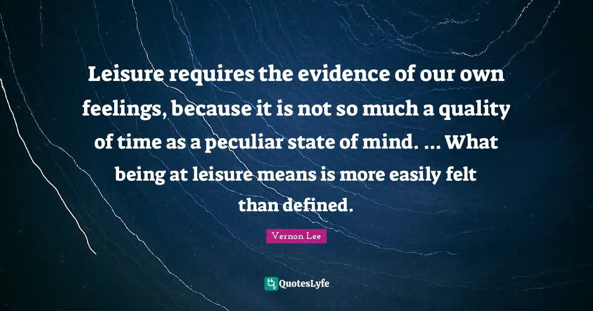 Leisure requires the evidence of our own feelings, because it is not so much a quality of time as a peculiar state of mind. ... What being at leisure means is more easily felt than defined.