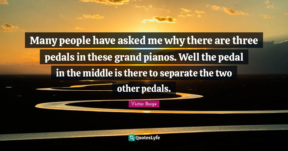 Piano Quotes: "Many people have asked me why there are three pedals in these grand pianos. Well the pedal in the middle is there to separate the two other pedals."