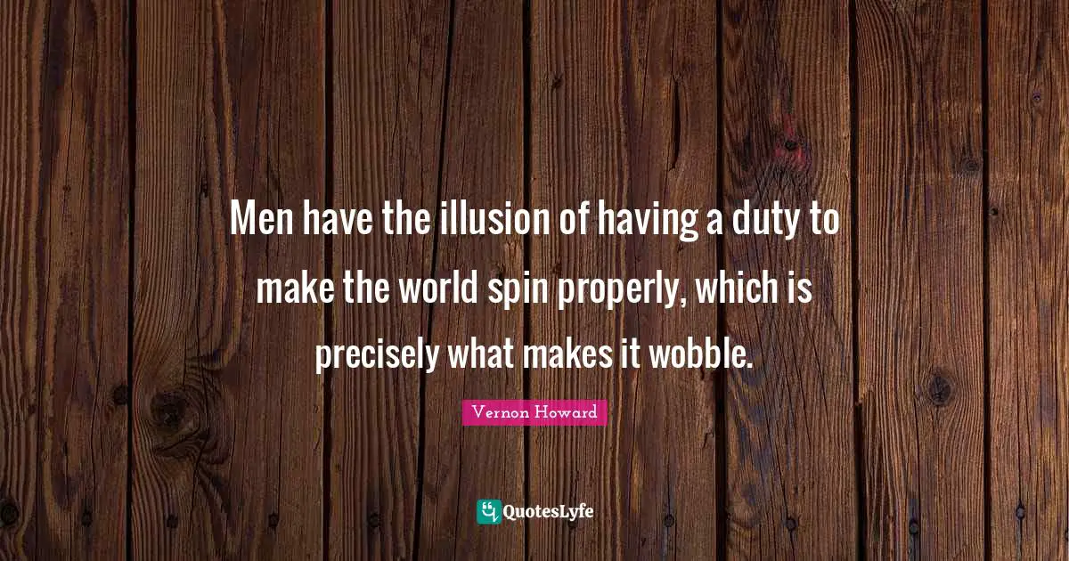 Men have the illusion of having a duty to make the world spin properly, which is precisely what makes it wobble.