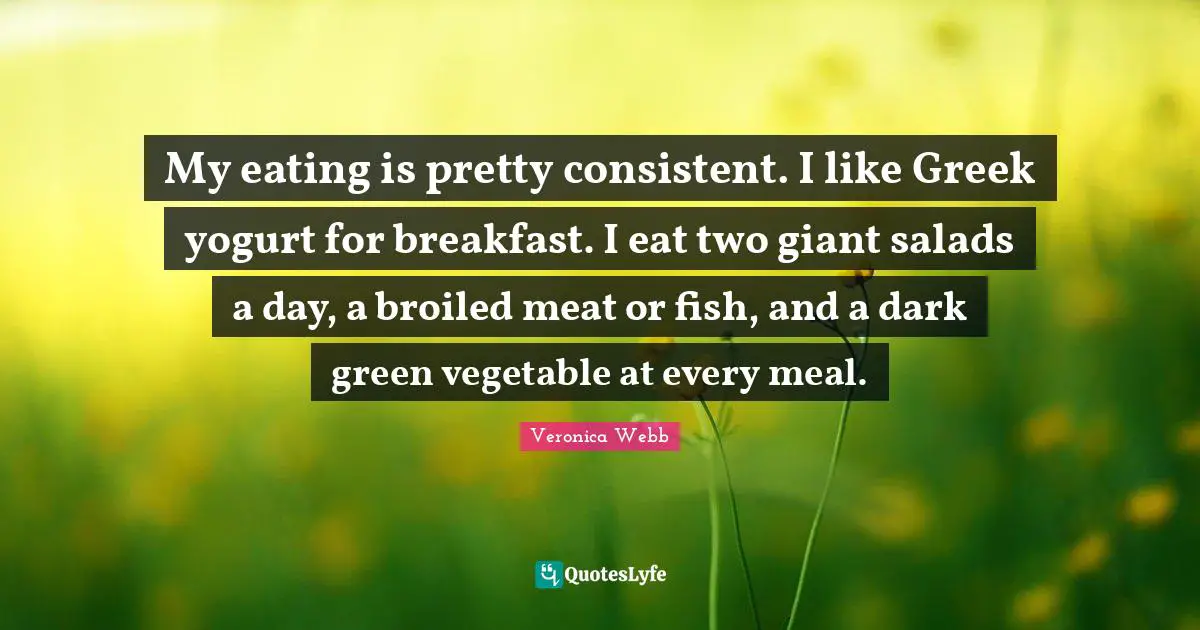 My eating is pretty consistent. I like Greek yogurt for breakfast. I eat two giant salads a day, a broiled meat or fish, and a dark green vegetable at every meal.