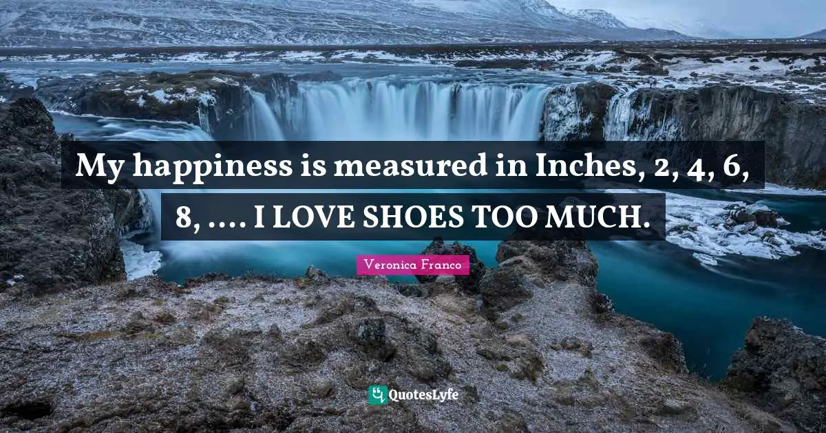 My happiness is measured in Inches, 2, 4, 6, 8, .... I LOVE SHOES TOO MUCH.