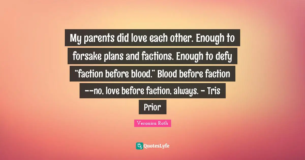 My parents did love each other. Enough to forsake plans and factions. Enough to defy “faction before blood.” Blood before faction--no, love before faction, always. - Tris Prior