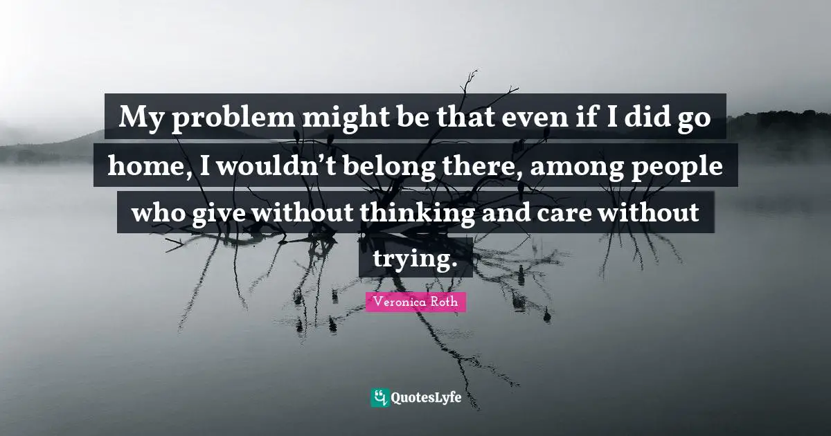My problem might be that even if I did go home, I wouldn’t belong there, among people who give without thinking and care without trying.