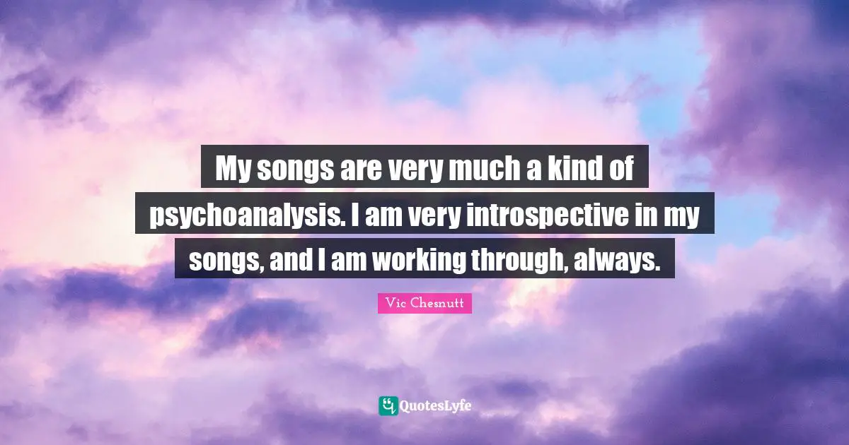 My songs are very much a kind of psychoanalysis. I am very introspective in my songs, and I am working through, always.