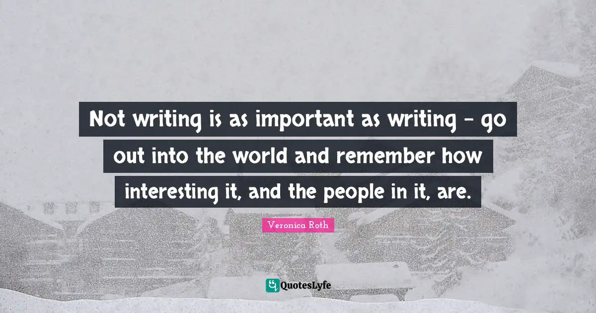 Not writing is as important as writing - go out into the world and remember how interesting it, and the people in it, are.