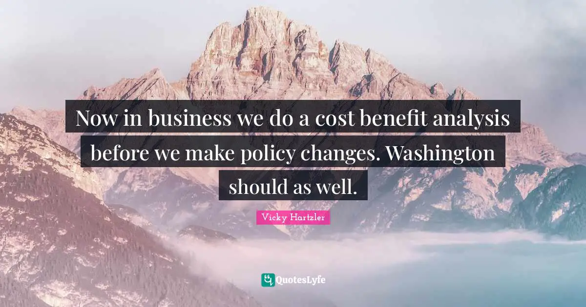 Now in business we do a cost benefit analysis before we make policy changes. Washington should as well.