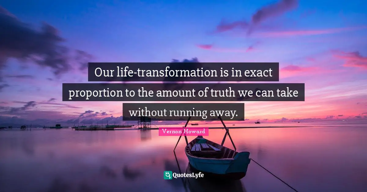 Our life-transformation is in exact proportion to the amount of truth we can take without running away.
