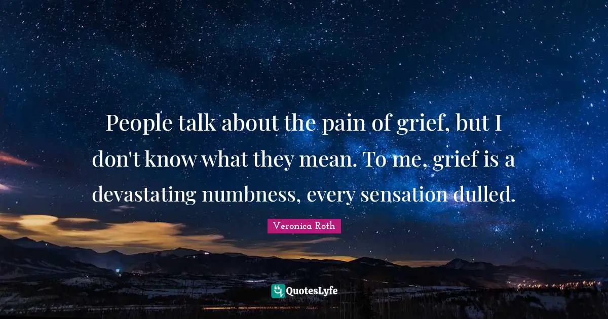 People talk about the pain of grief, but I don't know what they mean. To me, grief is a devastating numbness, every sensation dulled.