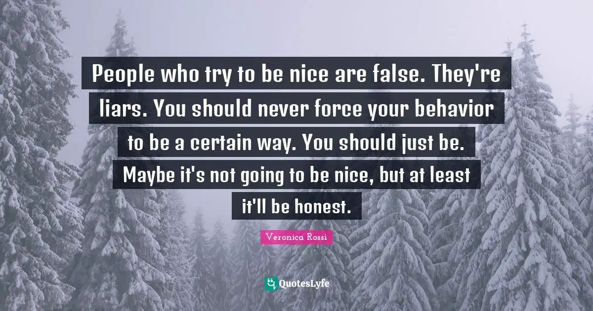 People who try to be nice are false. They're liars. You should never force your behavior to be a certain way. You should just be. Maybe it's not going to be nice, but at least it'll be honest.