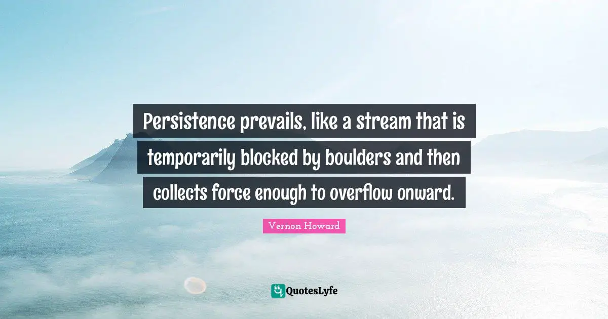 Persistence prevails, like a stream that is temporarily blocked by boulders and then collects force enough to overflow onward.