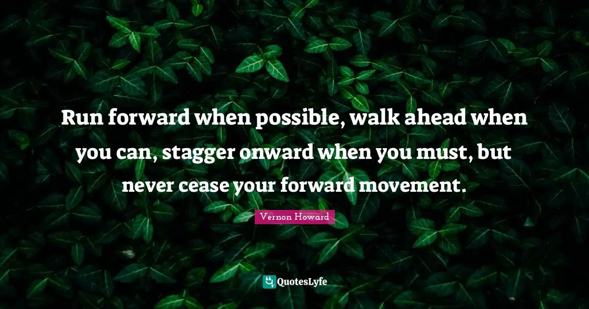 Run forward when possible, walk ahead when you can, stagger onward when you must, but never cease your forward movement.