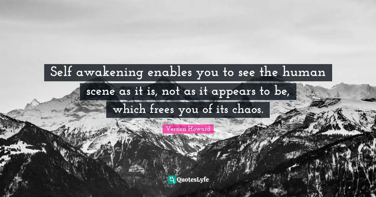 Self awakening enables you to see the human scene as it is, not as it appears to be, which frees you of its chaos.