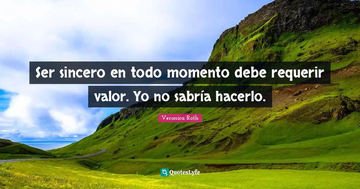 Ser sincero en todo momento debe requerir valor. Yo no sabría hacerlo.