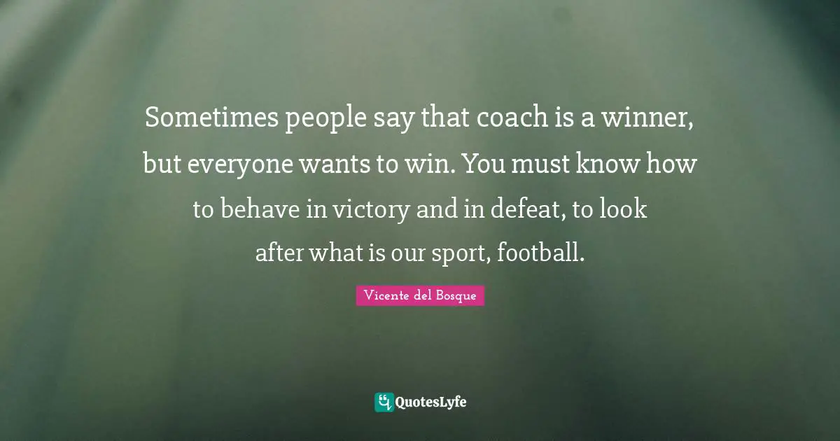 Sometimes people say that coach is a winner, but everyone wants to win. You must know how to behave in victory and in defeat, to look after what is our sport, football.