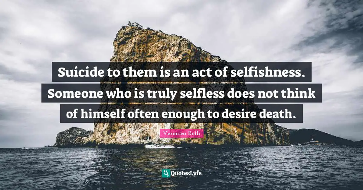 Suicide to them is an act of selfishness. Someone who is truly selfless does not think of himself often enough to desire death.