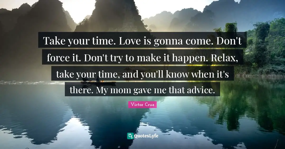Take your time. Love is gonna come. Don't force it. Don't try to make it happen. Relax, take your time, and you'll know when it's there. My mom gave me that advice.