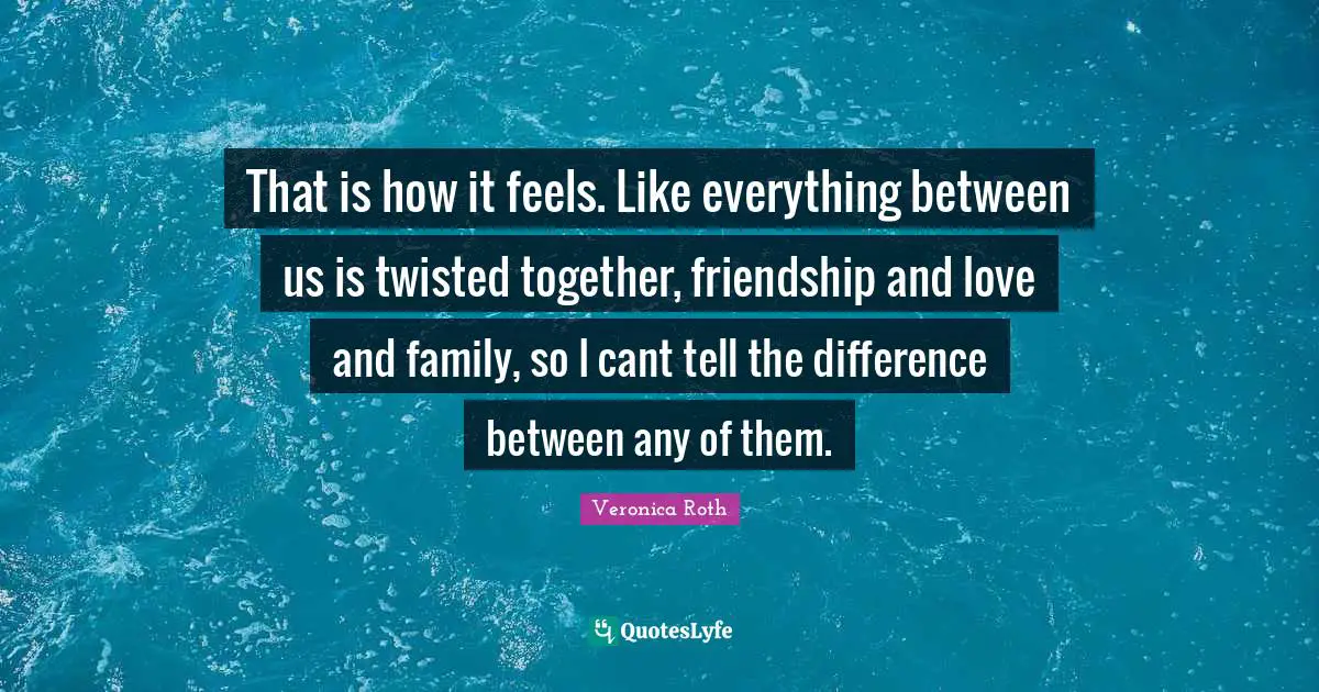 That is how it feels. Like everything between us is twisted together, friendship and love and family, so I cant tell the difference between any of them.