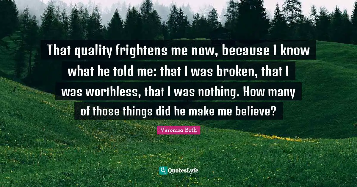 That quality frightens me now, because I know what he told me: that I was broken, that I was worthless, that I was nothing. How many of those things did he make me believe?