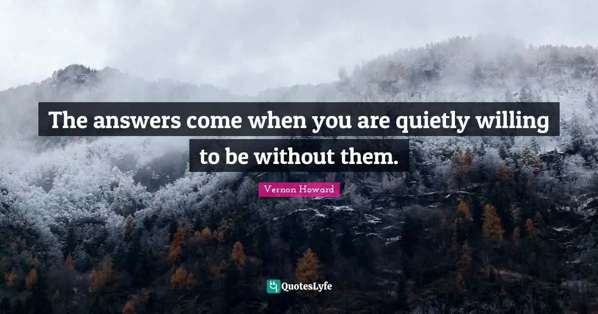 The answers come when you are quietly willing to be without them.