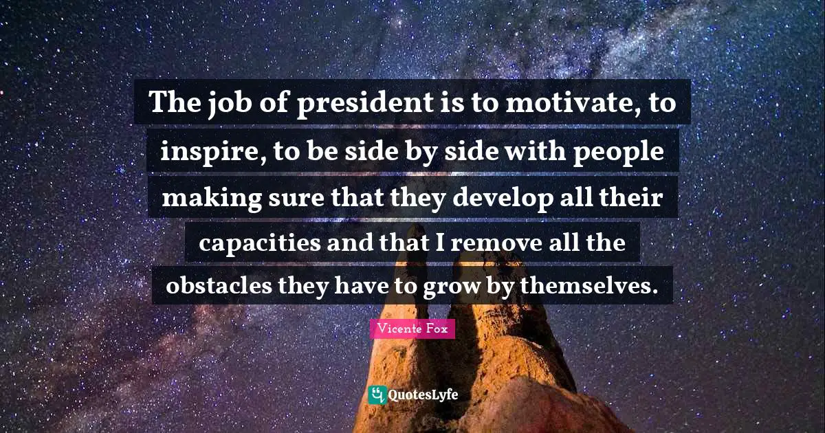 The job of president is to motivate, to inspire, to be side by side with people making sure that they develop all their capacities and that I remove all the obstacles they have to grow by themselves.