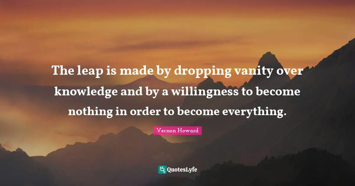 Vanity Quotes: "The leap is made by dropping vanity over knowledge and by a willingness to become nothing in order to become everything."