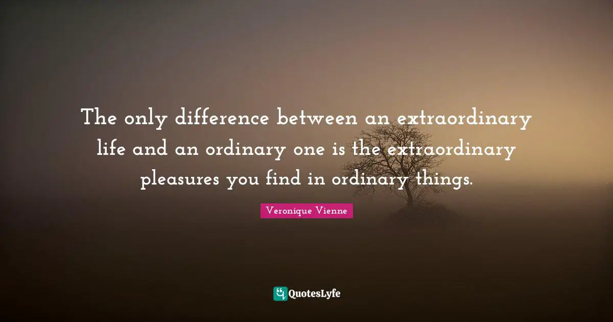 The only difference between an extraordinary life and an ordinary one is the extraordinary pleasures you find in ordinary things.