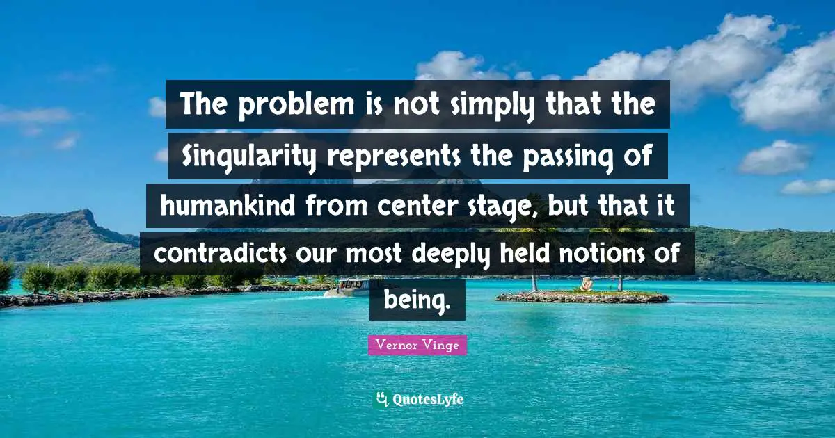 Passing Quotes: "The problem is not simply that the Singularity represents the passing of humankind from center stage, but that it contradicts our most deeply held notions of being."