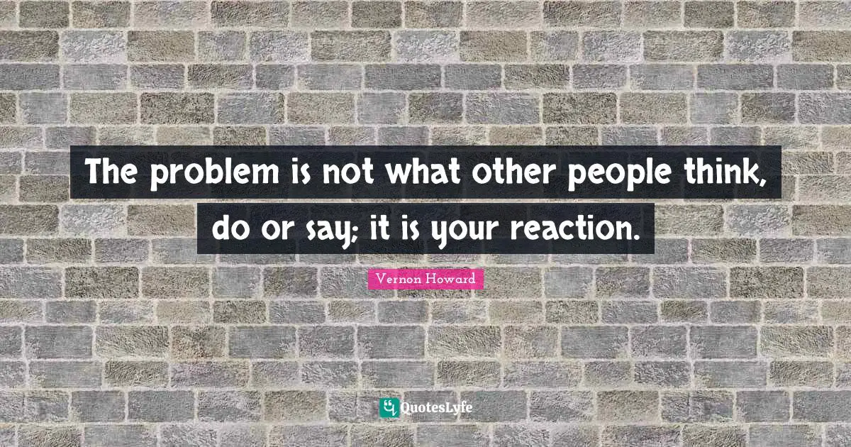 The problem is not what other people think, do or say; it is your reaction.