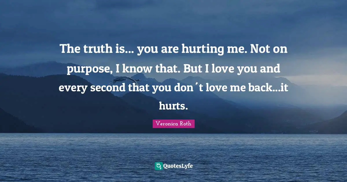 The truth is... you are hurting me. Not on purpose, I know that. But I love you and every second that you don´t love me back...it hurts.