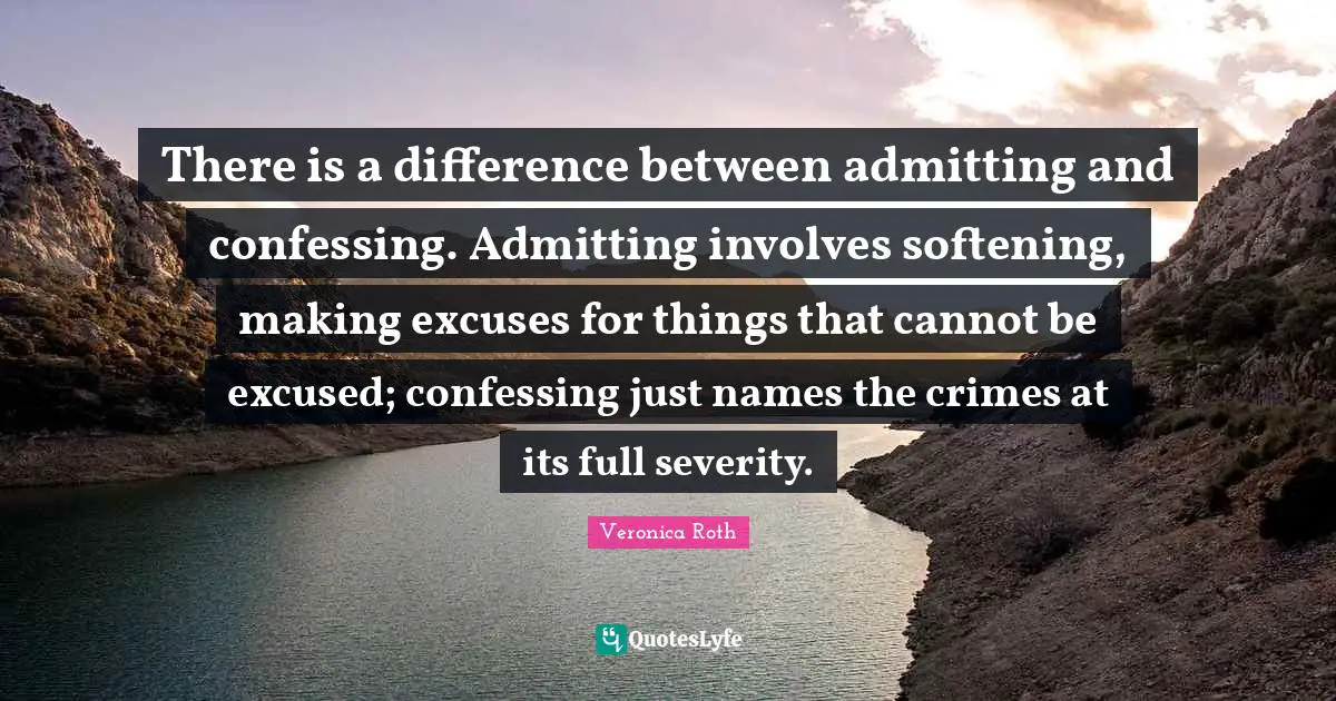 Excuses Quotes: "There is a difference between admitting and confessing. Admitting involves softening, making excuses for things that cannot be excused; confessing just names the crimes at its full severity."