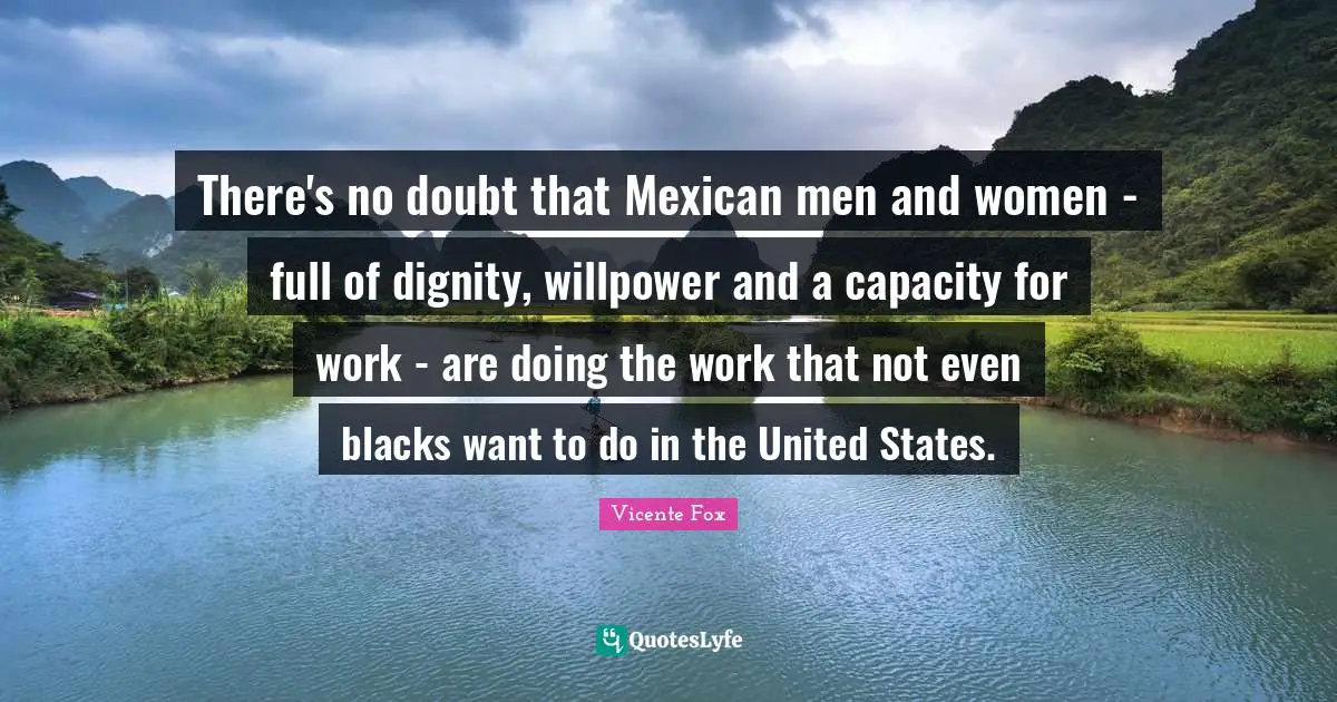There's no doubt that Mexican men and women - full of dignity, willpower and a capacity for work - are doing the work that not even blacks want to do in the United States.