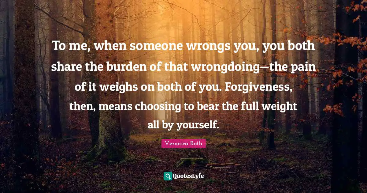 To me, when someone wrongs you, you both share the burden of that wrongdoing—the pain of it weighs on both of you. Forgiveness, then, means choosing to bear the full weight all by yourself.