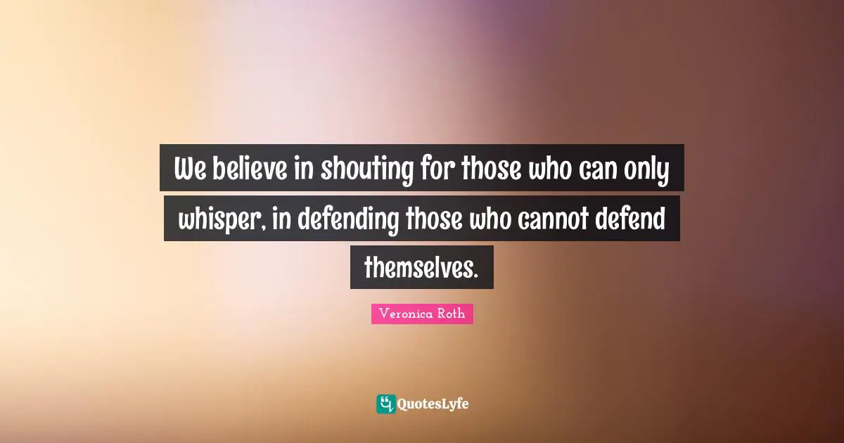 We believe in shouting for those who can only whisper, in defending those who cannot defend themselves.
