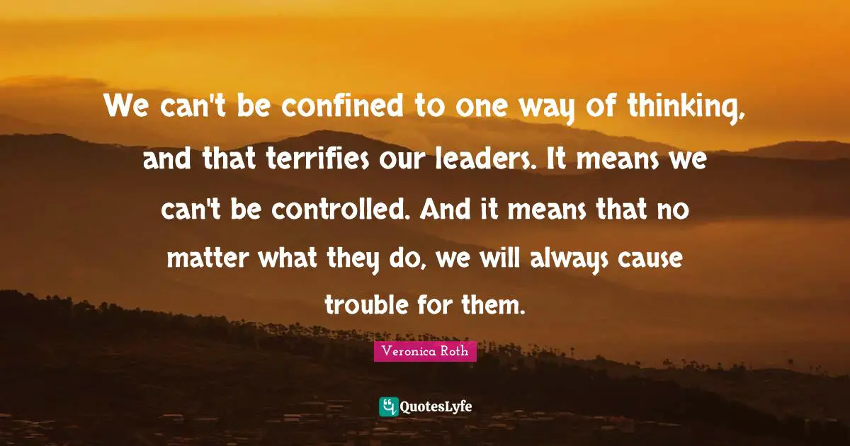 We can't be confined to one way of thinking, and that terrifies our leaders. It means we can't be controlled. And it means that no matter what they do, we will always cause trouble for them.