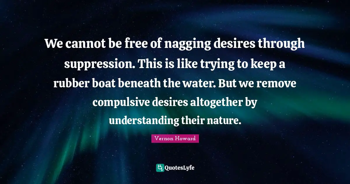We cannot be free of nagging desires through suppression. This is like trying to keep a rubber boat beneath the water. But we remove compulsive desires altogether by understanding their nature.