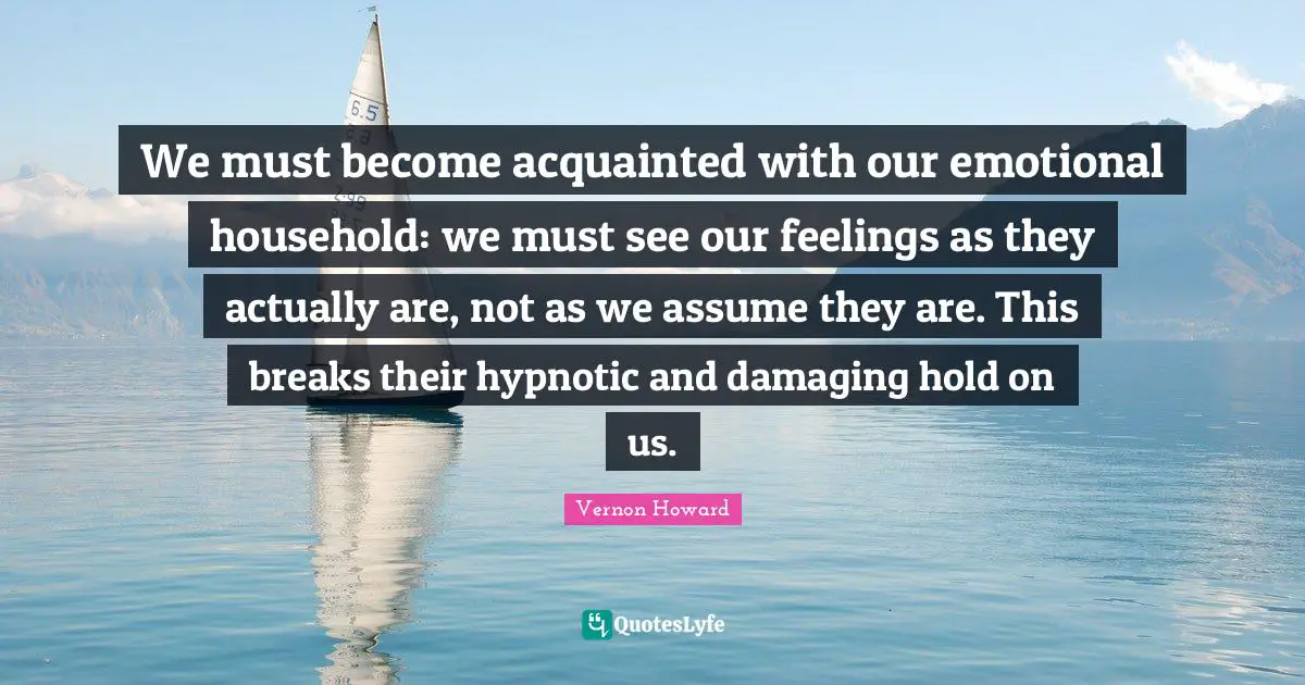 Vernon Howard Quotes: "We must become acquainted with our emotional household: we must see our feelings as they actually are, not as we assume they are. This breaks their hypnotic and damaging hold on us."