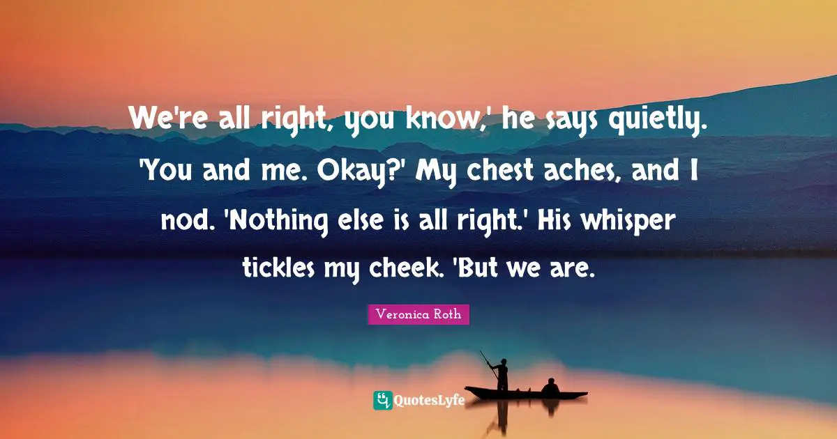 We're all right, you know,' he says quietly. 'You and me. Okay?' My chest aches, and I nod. 'Nothing else is all right.' His whisper tickles my cheek. 'But we are.