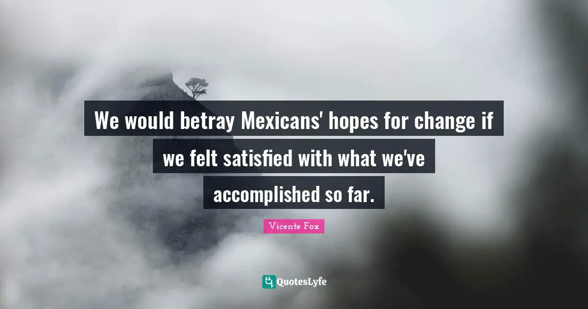 We would betray Mexicans' hopes for change if we felt satisfied with what we've accomplished so far.
