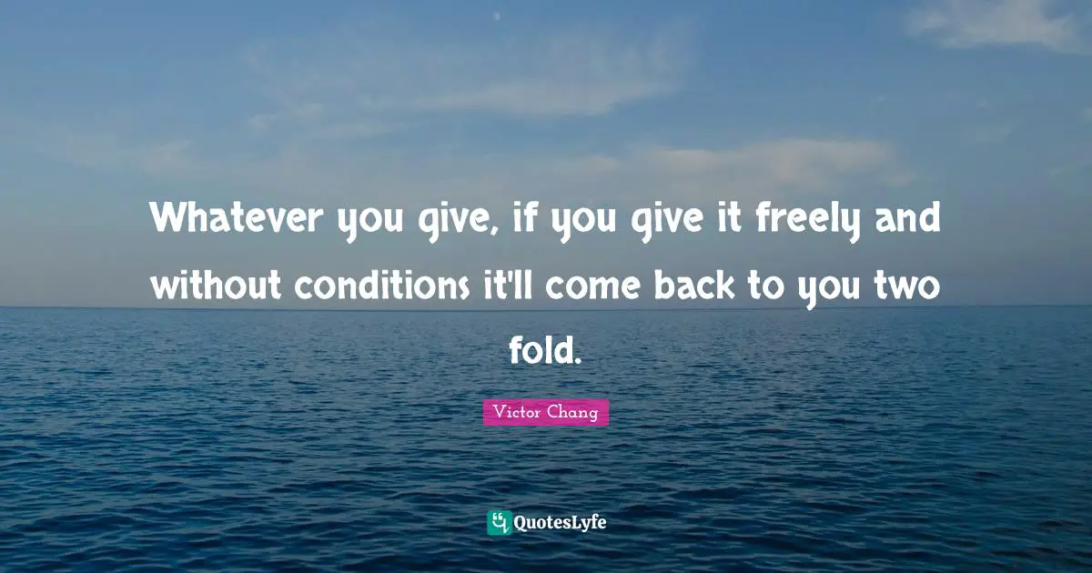 Whatever you give, if you give it freely and without conditions it'll come back to you two fold.