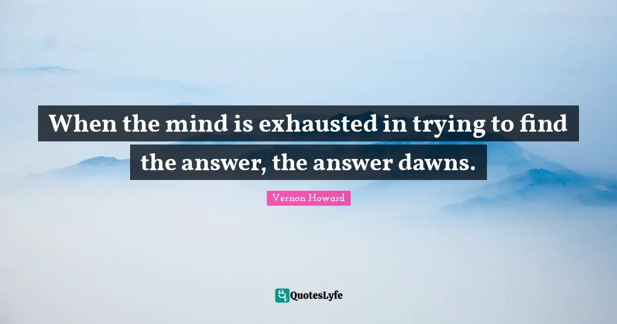When the mind is exhausted in trying to find the answer, the answer dawns.
