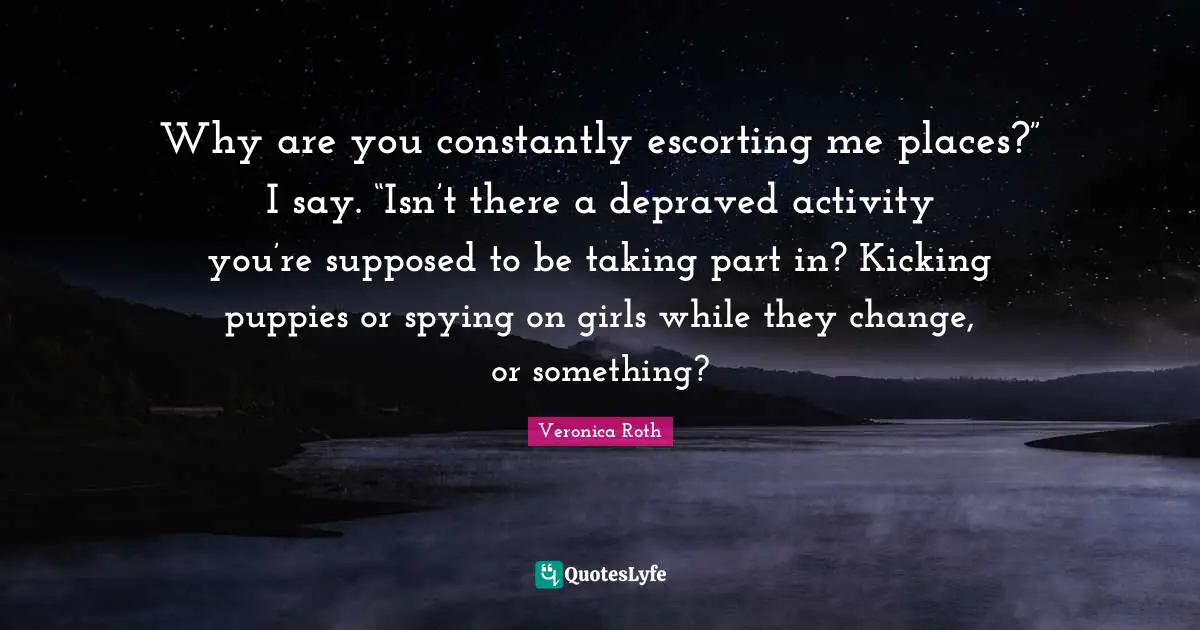 Why are you constantly escorting me places?” I say. “Isn’t there a depraved activity you’re supposed to be taking part in? Kicking puppies or spying on girls while they change, or something?